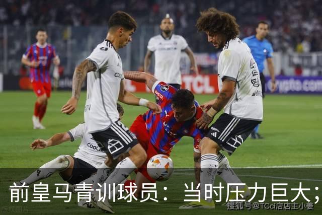 前皇马青训球员：当时压力巨大；我们身边都是世界顶级偶像